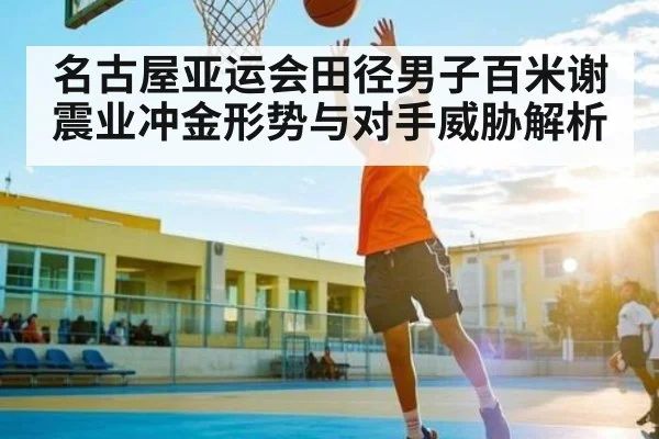 名古屋亚运会田径男子百米谢震业冲金形势与对手威胁解析