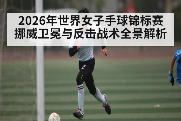 2026年世界女子手球锦标赛挪威卫冕与反击战术全景解析