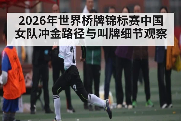 2026年世界桥牌锦标赛中国女队冲金路径与叫牌细节观察